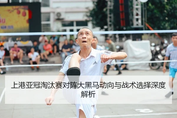 上港亚冠淘汰赛对阵大黑马动向与战术选择深度解析